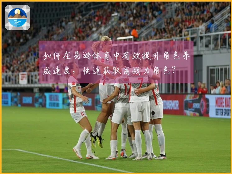 如何在易游体育中有效提升角色养成速度，快速获取高战力角色？