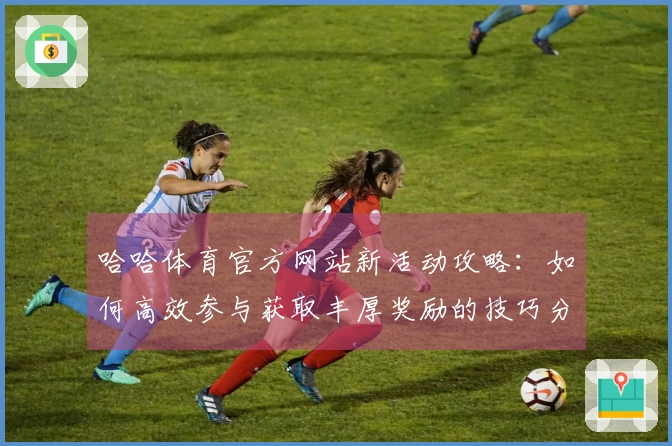 哈哈体育官方网站新活动攻略：如何高效参与获取丰厚奖励的技巧分享