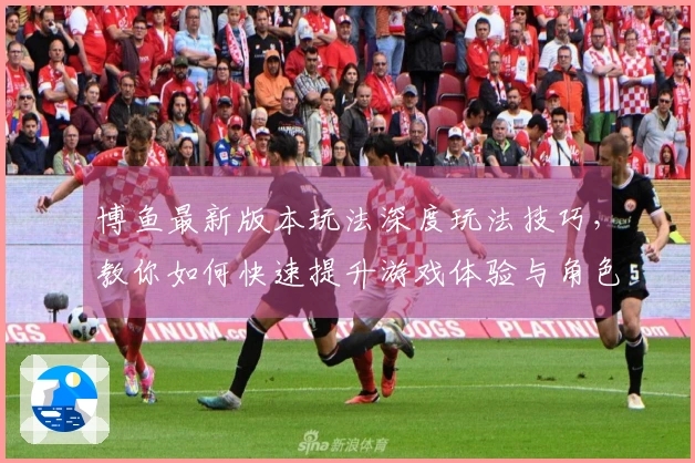博鱼最新版本玩法深度玩法技巧，教你如何快速提升游戏体验与角色实力！