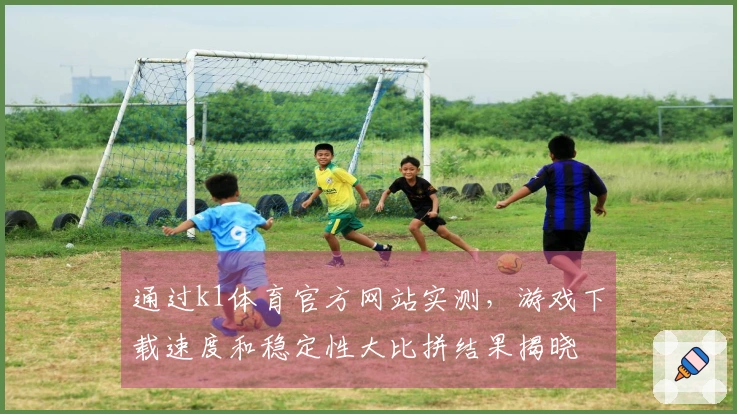 通过k1体育官方网站实测，游戏下载速度和稳定性大比拼结果揭晓