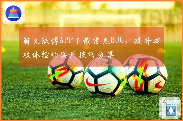 解决欧博APP下载常见BUG，提升游戏体验的实用技巧分享