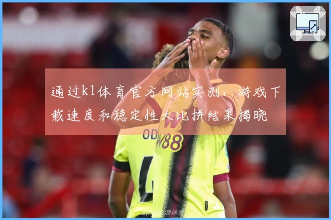 通过k1体育官方网站实测，游戏下载速度和稳定性大比拼结果揭晓